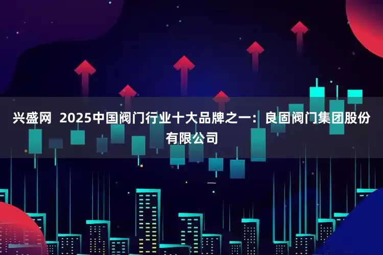 兴盛网  2025中国阀门行业十大品牌之一：良固阀门集团股份有限公司