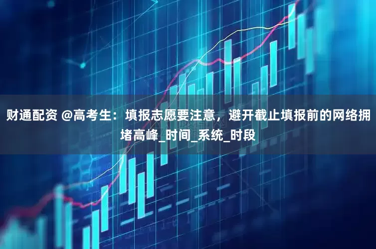 财通配资 @高考生：填报志愿要注意，避开截止填报前的网络拥堵高峰_时间_系统_时段