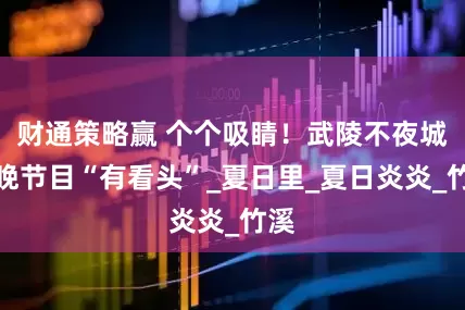 财通策略赢 个个吸睛！武陵不夜城今晚节目“有看头”_夏日里_夏日炎炎_竹溪