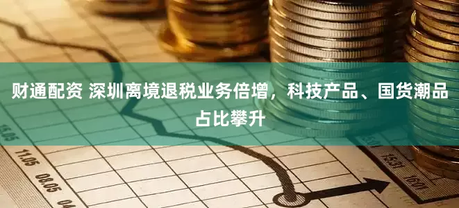 财通配资 深圳离境退税业务倍增，科技产品、国货潮品占比攀升