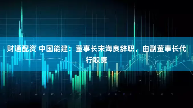 财通配资 中国能建：董事长宋海良辞职，由副董事长代行职责