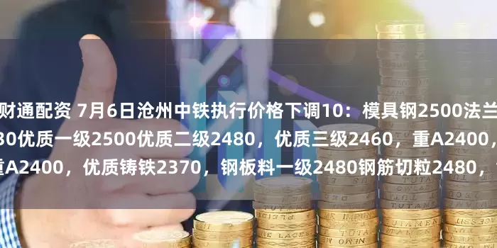 财通配资 7月6日沧州中铁执行价格下调10：模具钢2500法兰片2500大转子、弓子板2430优质一级2500优质二级2480，优质三级2460，重A2400，优质铸铁2370，钢板料一级2480钢筋切粒2480，钢筋压块2370不含税。