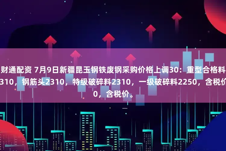 财通配资 7月9日新疆昆玉钢铁废钢采购价格上调30：重型合格料2310，钢筋头2310，特级破碎料2310，一级破碎料2250，含税价。