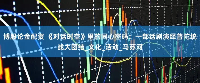 博股论金配资 《对话时空》里的同心密码：一部话剧演绎普陀统战大团结_文化_活动_马苏河