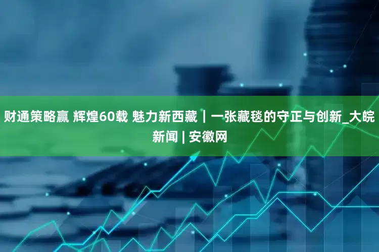 财通策略赢 辉煌60载 魅力新西藏｜一张藏毯的守正与创新_大皖新闻 | 安徽网