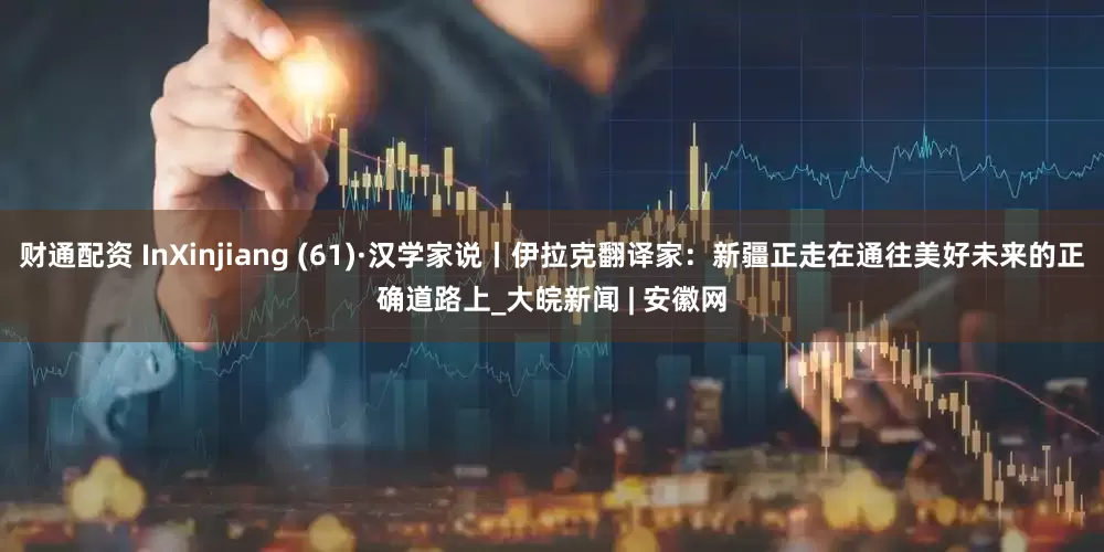 财通配资 InXinjiang (61)·汉学家说丨伊拉克翻译家：新疆正走在通往美好未来的正确道路上_大皖新闻 | 安徽网