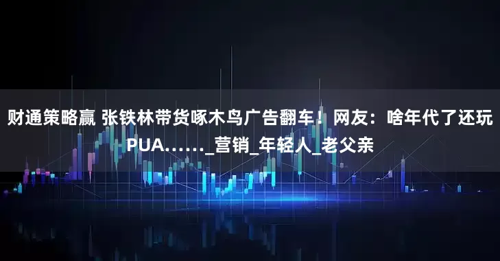 财通策略赢 张铁林带货啄木鸟广告翻车！网友：啥年代了还玩PUA……_营销_年轻人_老父亲