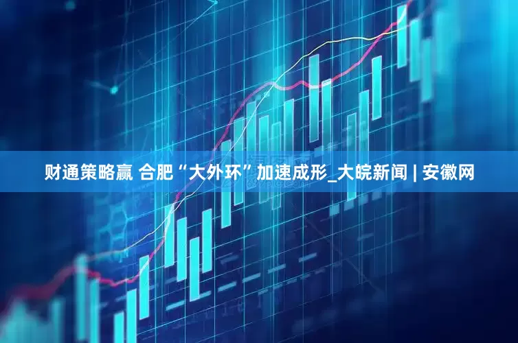 财通策略赢 合肥“大外环”加速成形_大皖新闻 | 安徽网