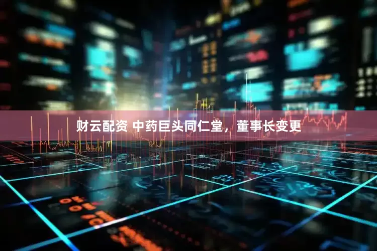 财云配资 中药巨头同仁堂，董事长变更