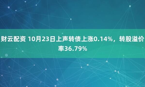 财云配资 10月23日上声转债上涨0.14%，转股溢价率36.79%