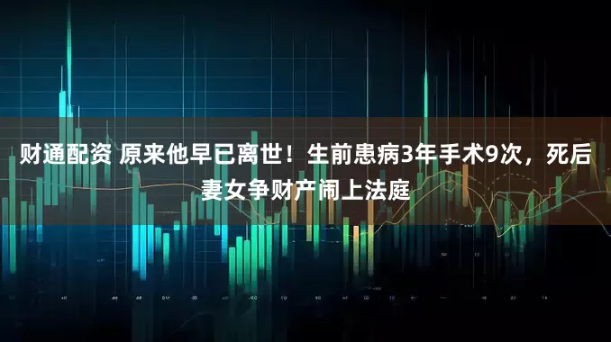 财通配资 原来他早已离世！生前患病3年手术9次，死后妻女争财产闹上法庭
